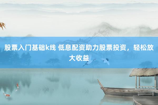 股票入门基础k线 低息配资助力股票投资，轻松放大收益