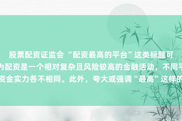 股票配资证监会 “配资最高的平台”这类标题可能涉及误导性信息，因为配资是一个相对复杂且风险较高的金融活动，不同平台提供的配资服务和资金实力各不相同。此外，夸大或强调“最高”这样的绝对化词汇可能会引起读者的误解和不必要的风险暴露。