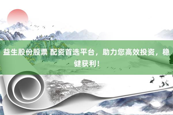 益生股份股票 配资首选平台，助力您高效投资，稳健获利！