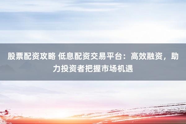 股票配资攻略 低息配资交易平台：高效融资，助力投资者把握市场机遇