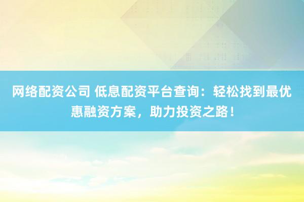 网络配资公司 低息配资平台查询：轻松找到最优惠融资方案，助力投资之路！