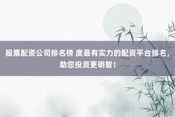 股票配资公司排名榜 度最有实力的配资平台排名，助您投资更明智！
