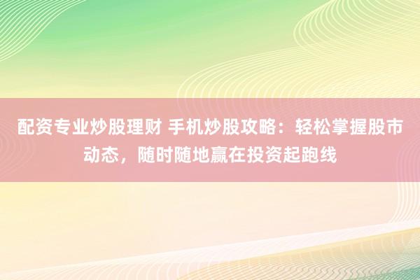 配资专业炒股理财 手机炒股攻略：轻松掌握股市动态，随时随地赢在投资起跑线