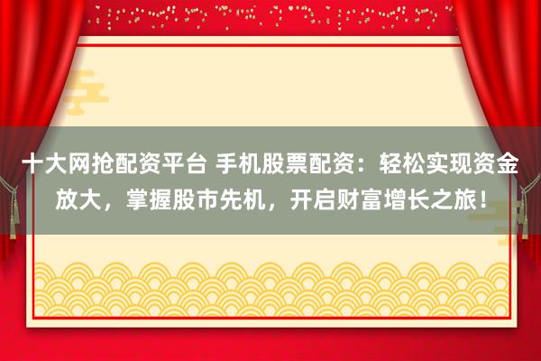 十大网抢配资平台 手机股票配资：轻松实现资金放大，掌握股市先机，开启财富增长之旅！
