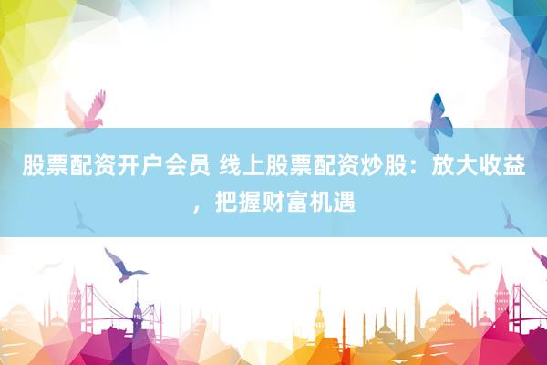 股票配资开户会员 线上股票配资炒股：放大收益，把握财富机遇