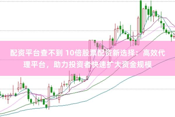 配资平台查不到 10倍股票配资新选择：高效代理平台，助力投资者快速扩大资金规模