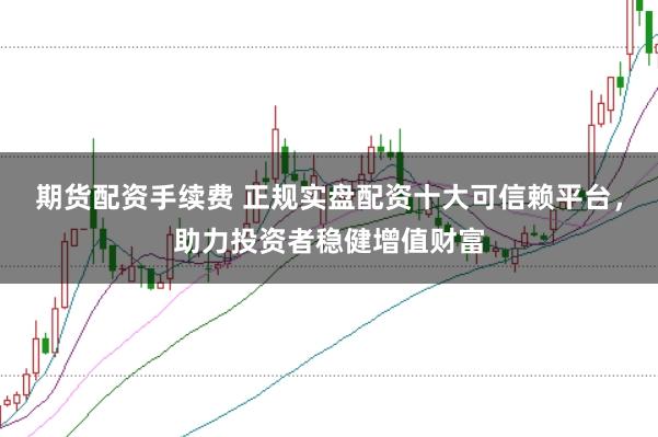 期货配资手续费 正规实盘配资十大可信赖平台，助力投资者稳健增值财富