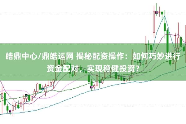 皓鼎中心/鼎皓运网 揭秘配资操作：如何巧妙进行资金配对，实现稳健投资？