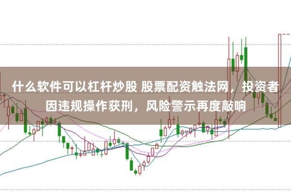 什么软件可以杠杆炒股 股票配资触法网，投资者因违规操作获刑，风险警示再度敲响