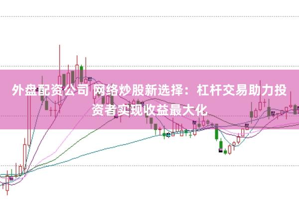 外盘配资公司 网络炒股新选择：杠杆交易助力投资者实现收益最大化