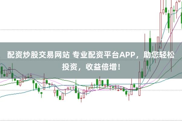 配资炒股交易网站 专业配资平台APP，助您轻松投资，收益倍增！