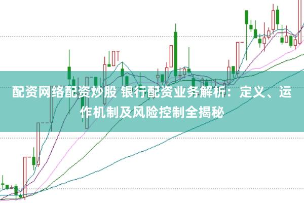 配资网络配资炒股 银行配资业务解析：定义、运作机制及风险控制全揭秘