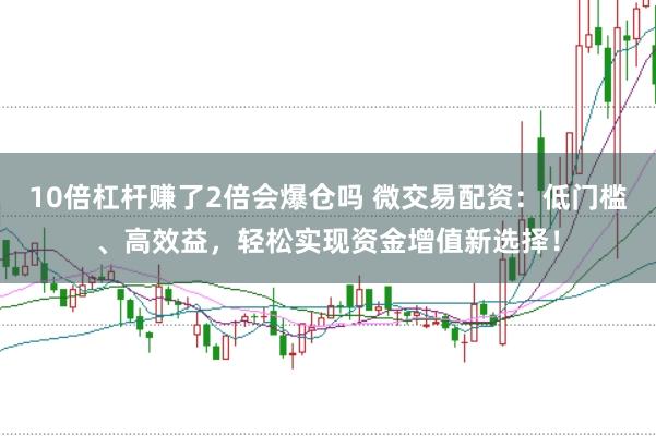 10倍杠杆赚了2倍会爆仓吗 微交易配资：低门槛、高效益，轻松实现资金增值新选择！
