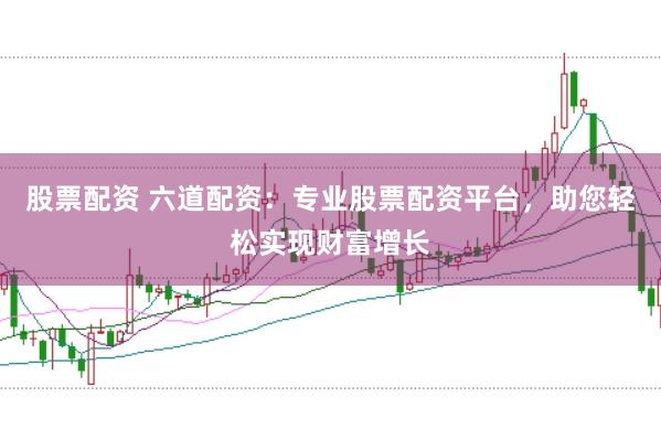 股票配资 六道配资：专业股票配资平台，助您轻松实现财富增长