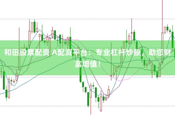 和田股票配资 A配资平台：专业杠杆炒股，助您财富增值！