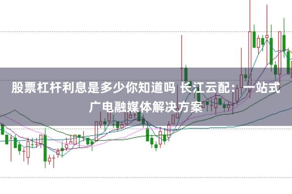 股票杠杆利息是多少你知道吗 长江云配：一站式广电融媒体解决方案