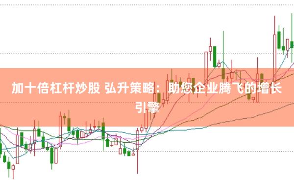 加十倍杠杆炒股 弘升策略：助您企业腾飞的增长引擎