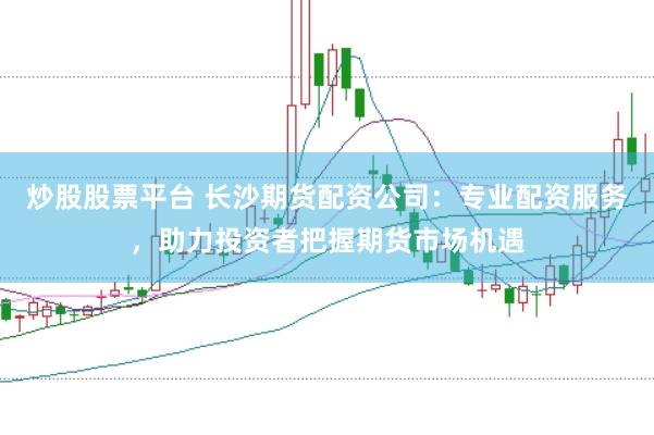 炒股股票平台 长沙期货配资公司：专业配资服务，助力投资者把握期货市场机遇
