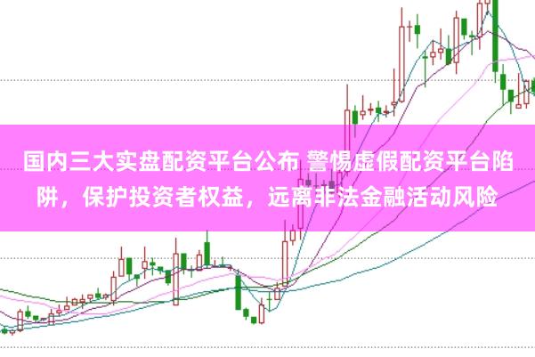 国内三大实盘配资平台公布 警惕虚假配资平台陷阱，保护投资者权益，远离非法金融活动风险
