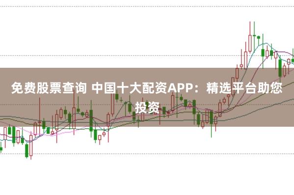 免费股票查询 中国十大配资APP：精选平台助您投资