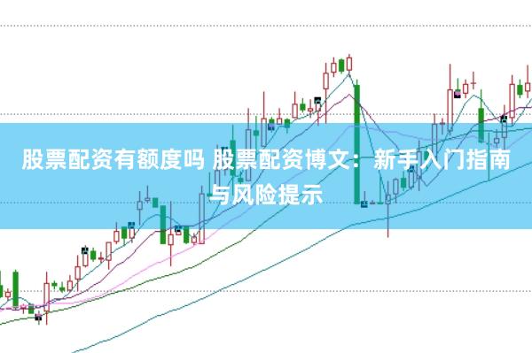 股票配资有额度吗 股票配资博文：新手入门指南与风险提示