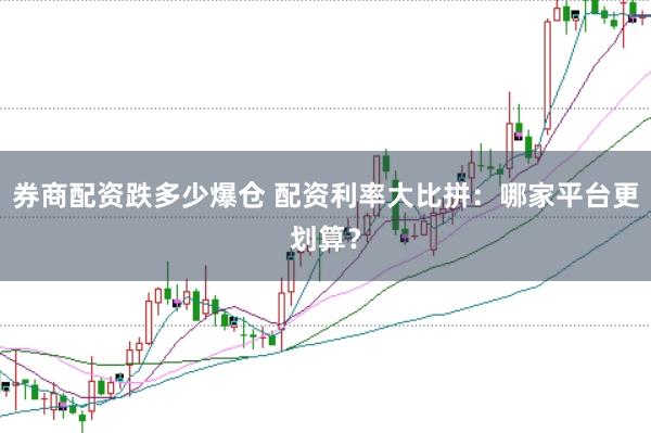 券商配资跌多少爆仓 配资利率大比拼：哪家平台更划算？