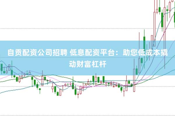 自贡配资公司招聘 低息配资平台：助您低成本撬动财富杠杆
