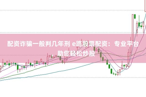 配资诈骗一般判几年刑 e路股票配资：专业平台，助您轻松炒股