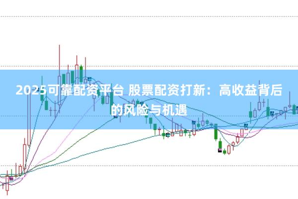 2025可靠配资平台 股票配资打新：高收益背后的风险与机遇