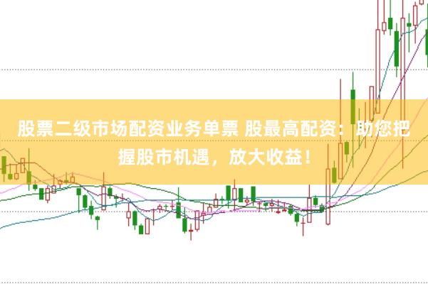 股票二级市场配资业务单票 股最高配资：助您把握股市机遇，放大收益！