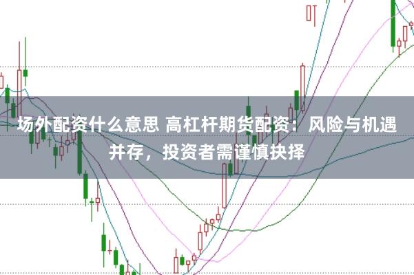 场外配资什么意思 高杠杆期货配资：风险与机遇并存，投资者需谨慎抉择
