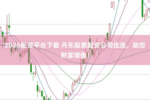 2025配资平台下载 丹东股票配资公司优选，助您财富增值！