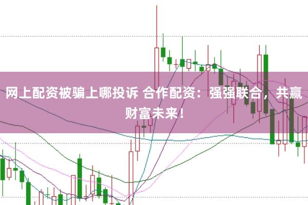 网上配资被骗上哪投诉 合作配资：强强联合，共赢财富未来！