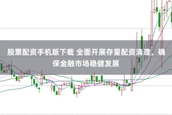 股票配资手机版下载 全面开展存量配资清理，确保金融市场稳健发展
