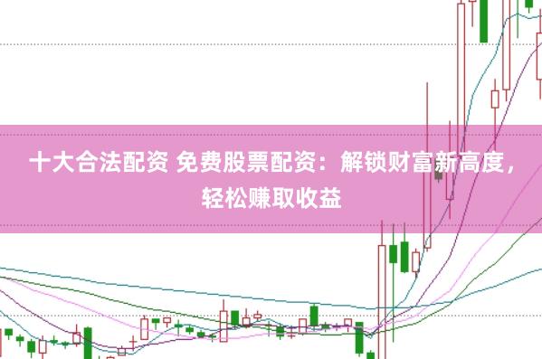 十大合法配资 免费股票配资：解锁财富新高度，轻松赚取收益
