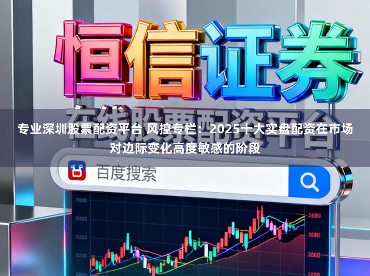 专业深圳股票配资平台 风控专栏：2025十大实盘配资在市场对边际变化高度敏感的阶段