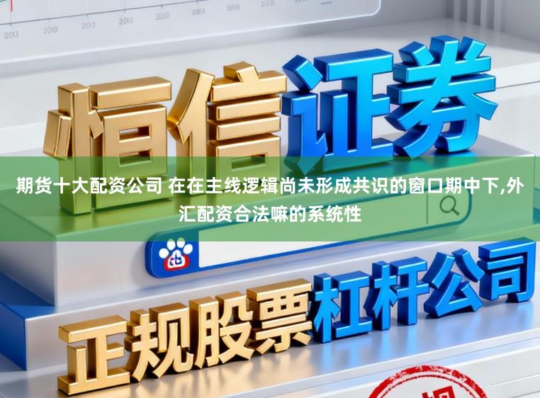 期货十大配资公司 在在主线逻辑尚未形成共识的窗口期中下,外汇配资合法嘛的系统性