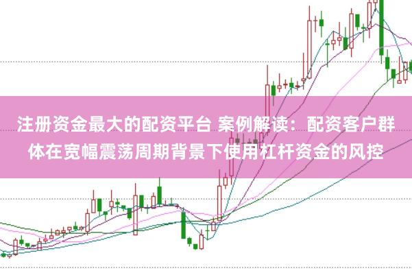 注册资金最大的配资平台 案例解读:配资客户群体在宽幅震荡周期背景下使用杠杆资金的风控