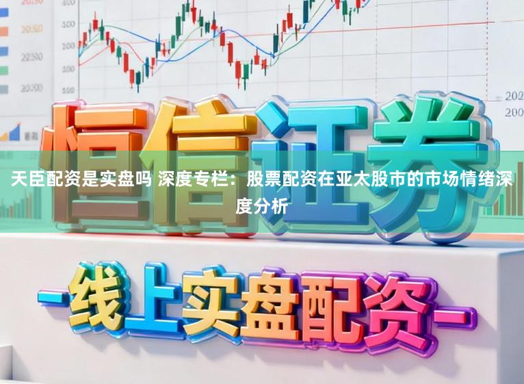 天臣配资是实盘吗 深度专栏：股票配资在亚太股市的市场情绪深度分析