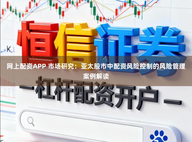 网上配资APP 市场研究：亚太股市中配资风险控制的风险管理案例解读
